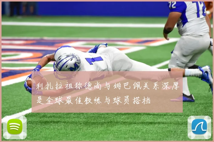 利扎拉祖称德尚与姆巴佩关系深厚是全球最佳教练与球员搭档