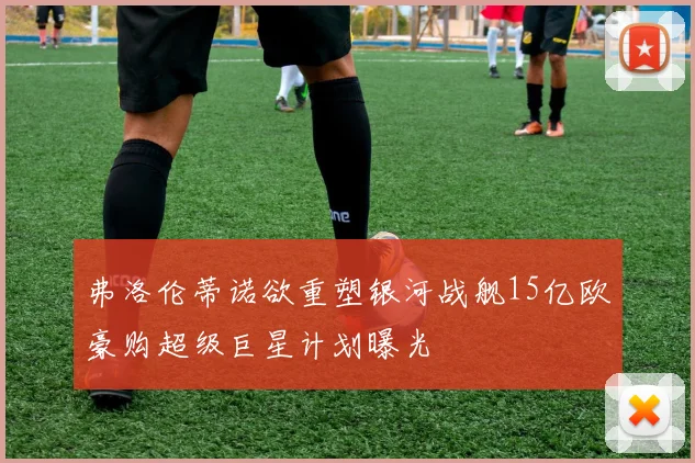 弗洛伦蒂诺欲重塑银河战舰15亿欧豪购超级巨星计划曝光