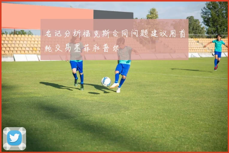 名记分析福克斯合同问题建议用首轮交易墨菲和普尔