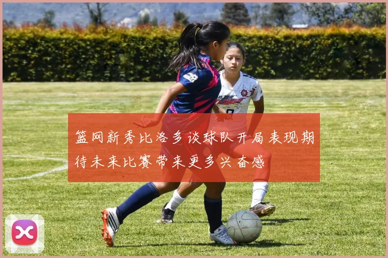 篮网新秀比洛多谈球队开局表现期待未来比赛带来更多兴奋感