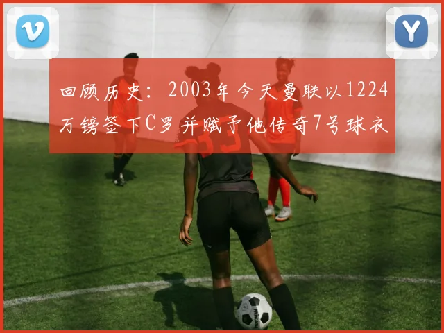 回顾历史：2003年今天曼联以1224万镑签下C罗并赋予他传奇7号球衣