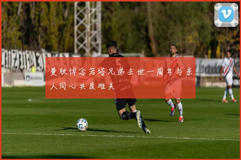 曼联悼念若塔兄弟去世一周年与亲人同心共度难关