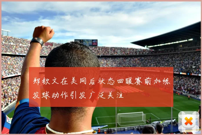 郑钦文在美网后状态回暖赛前加练发球动作引发广泛关注