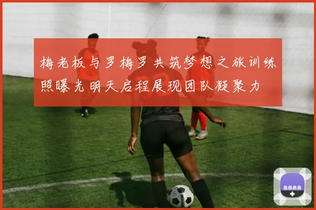 梅老板与罗梅罗共筑梦想之旅训练照曝光明天启程展现团队凝聚力