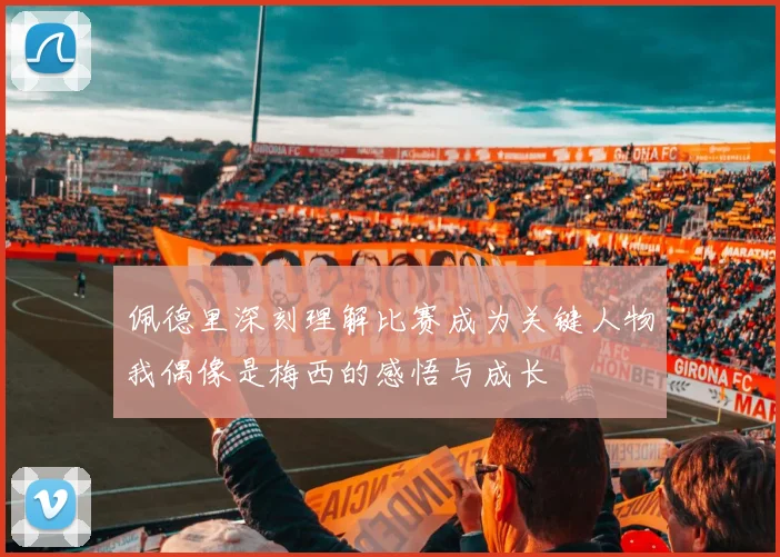 佩德里深刻理解比赛成为关键人物我偶像是梅西的感悟与成长