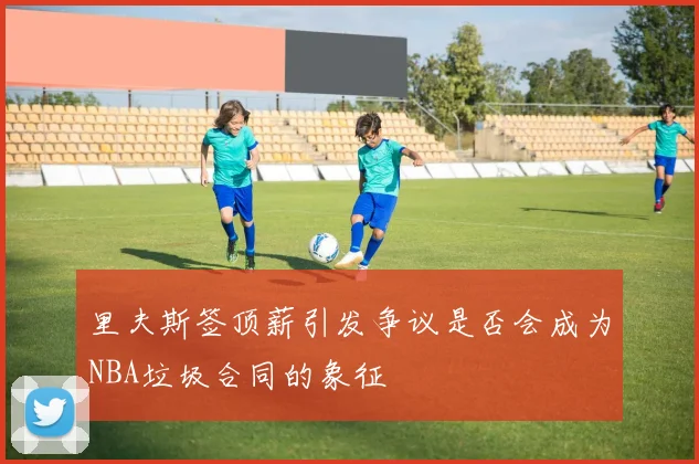 里夫斯签顶薪引发争议是否会成为NBA垃圾合同的象征