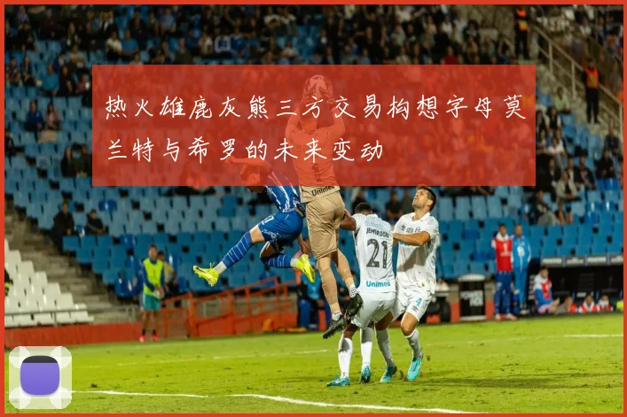 热火雄鹿灰熊三方交易构想字母莫兰特与希罗的未来变动