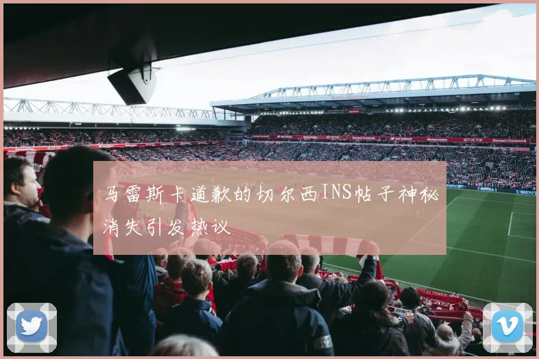 马雷斯卡道歉的切尔西INS帖子神秘消失引发热议