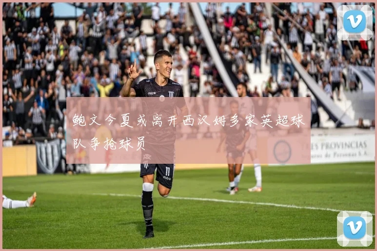 鲍文今夏或离开西汉姆多家英超球队争抢球员