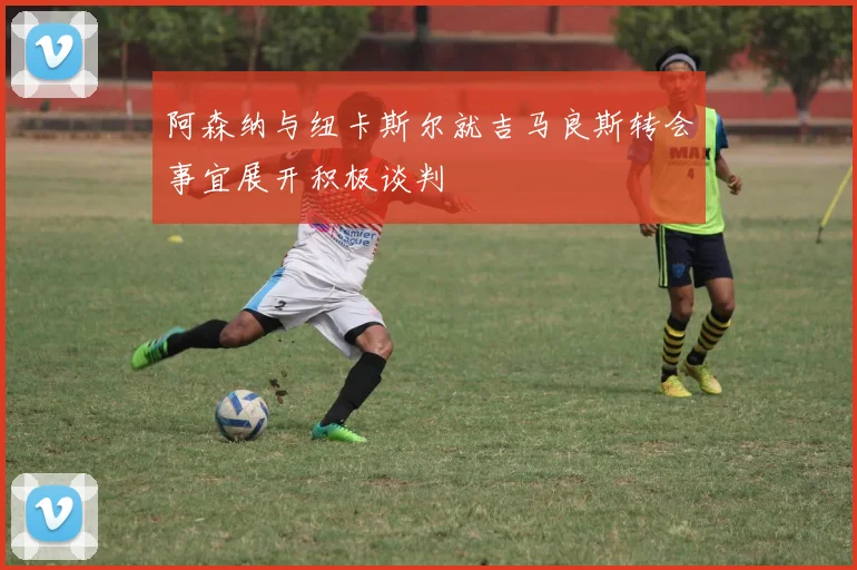 阿森纳与纽卡斯尔就吉马良斯转会事宜展开积极谈判