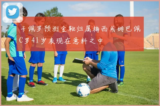 卡佩罗预测金靴归属梅西或姆巴佩C罗41岁表现在意料之中