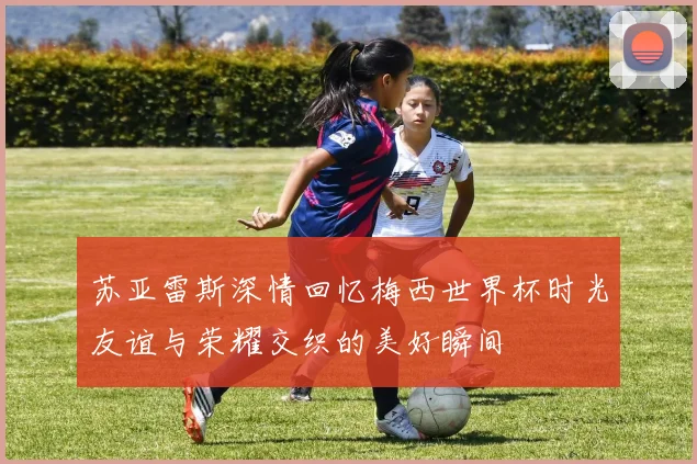 苏亚雷斯深情回忆梅西世界杯时光友谊与荣耀交织的美好瞬间