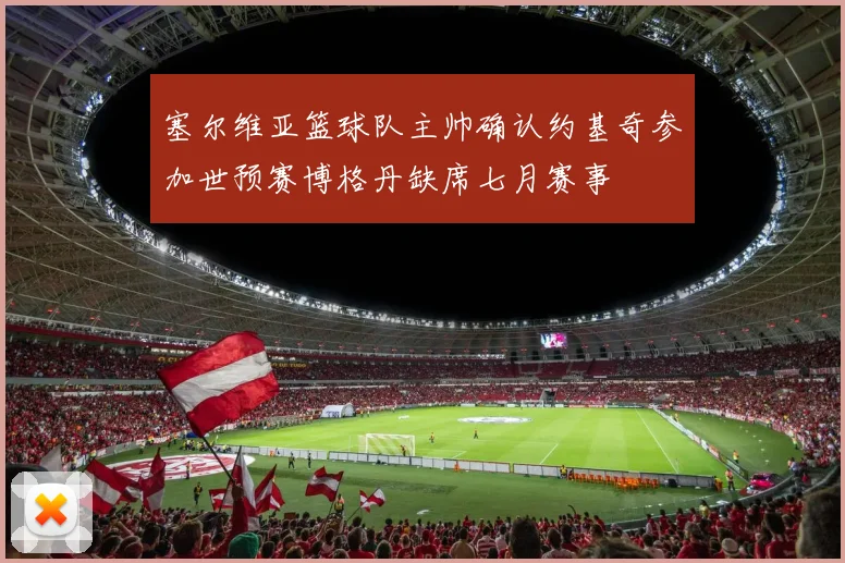 塞尔维亚篮球队主帅确认约基奇参加世预赛博格丹缺席七月赛事
