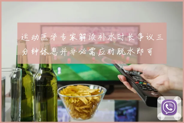 运动医学专家解读补水时长争议三分钟休息并非必需应对脱水即可