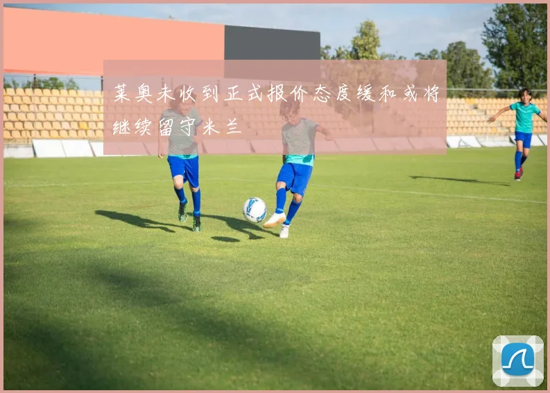 莱奥未收到正式报价态度缓和或将继续留守米兰